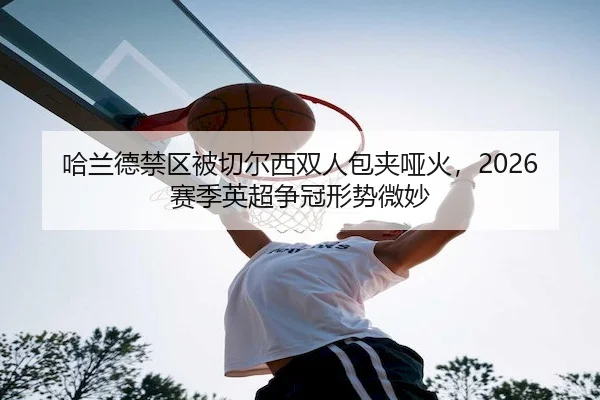哈兰德禁区被切尔西双人包夹哑火，2026赛季英超争冠形势微妙（3377sports）